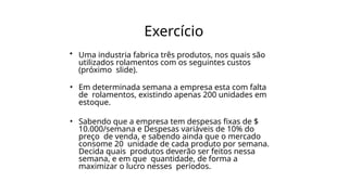 Exercício
• Uma industria fabrica três produtos, nos quais são
utilizados rolamentos com os seguintes custos
(próximo slide).
• Em determinada semana a empresa esta com falta
de rolamentos, existindo apenas 200 unidades em
estoque.
• Sabendo que a empresa tem despesas fixas de $
10.000/semana e Despesas variáveis de 10% do
preço de venda, e sabendo ainda que o mercado
consome 20 unidade de cada produto por semana.
Decida quais produtos deverão ser feitos nessa
semana, e em que quantidade, de forma a
maximizar o lucro nesses períodos.
 