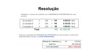 Resolução
Multiplicar o número de unidades com a MARGEM DE CONTRIBUIÇÃO de cada
produto.
Soma-se o resultado das MARGENS DE CONTRIÇÕES de cada produto e subtrai pelo
GASTOS FIXOS, obtendo o LUCRO OPERACIONAL.
 