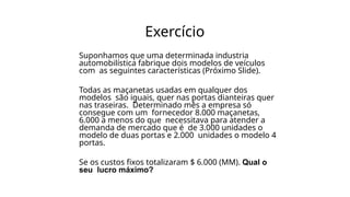 Exercício
Suponhamos que uma determinada industria
automobilística fabrique dois modelos de veículos
com as seguintes características (Próximo Slide).
Todas as maçanetas usadas em qualquer dos
modelos são iguais, quer nas portas dianteiras quer
nas traseiras. Determinado mês a empresa só
consegue com um fornecedor 8.000 maçanetas,
6.000 a menos do que necessitava para atender a
demanda de mercado que é de 3.000 unidades o
modelo de duas portas e 2.000 unidades o modelo 4
portas.
Se os custos fixos totalizaram $ 6.000 (MM). Qual o
seu lucro máximo?
 