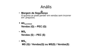 Anális
e
• Margem de Segurança
O quanto se pode perder em vendas sem incorrer
em prejuízos.
• MSquantidade
Vendas (Q) – PEC (Q)
• MS$
Vendas ($) – PEC ($)
• MS%
MS (Q) / Vendas(Q) ou MS($) / Vendas($)
 