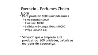 Exercício – Perfumes Cheiro
Bom
• Para produzir 1000 unidades/mês
– Embalagens: $2000
– Essência: $8000
– Salários e Encargos fixos: $10000
– Preço unitário $30
• Sabendo que a empresa está
produzindo 800 unidades, calcule as
margens de segurança.
 