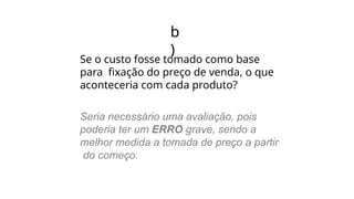 b
)
Se o custo fosse tomado como base
para fixação do preço de venda, o que
aconteceria com cada produto?
Seria necessário uma avaliação, pois
poderia ter um ERRO grave, sendo a
melhor medida a tomada de preço a partir
do começo.
 