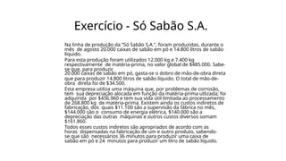 Exercício - Só Sabão S.A.
Na linha de produção da “Só Sabão S.A.”, foram produzidas, durante o
mês de agosto 20.000 caixas de sabão em pó e 14.800 litros de sabão
líquido.
Para esta produção foram utilizados 12.000 kg e 7.400 kg
respectivamente de matéria-prima, no valor global de $485.000. Sabe-
se que, para produzir
20.000 caixas de sabão em pó, gasta-se o dobro de mão-de-obra direta
que para produzir 14.800 litros de sabão líquido. O total de mão-de-
obra direta foi de $34.500.
Esta empresa utiliza uma máquina que, por problemas de corrosão,
tem sua depreciação alocada em função da matéria-prima utlizada; foi
adquirida por $456.960 e tem sua vida útil limitada ao processamento
de 268.800 kg de matéria-prima. Existem ainda os custos indiretos de
fabricação, dos quais $11.100 são a supervisão da fábrica no mês,
$144.000 são o consumo de energia elétrica, $140.000 são a
depreciação das outras máquinas e outros custos diversos somam
$161.860.
Todos esses custos indiretos são apropriados de acordo com as
horas dispensadas na fabricação de um e outro produto, sabendo-
se que são necessários 36 minutos para produzir uma caixa de
sabão em pó e 24 minutos para produzir um litro de sabão líquido.
 