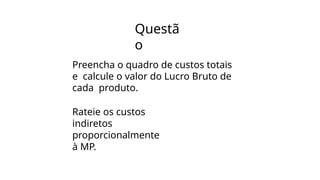 Questã
o
Preencha o quadro de custos totais
e calcule o valor do Lucro Bruto de
cada produto.
Rateie os custos
indiretos
proporcionalmente
à MP.
 