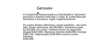 Genovev
a
A Companhia Pasteurizadora e Distribuidora Genoveva
processa e distribui leite tipo C e tipo B, conhecidos por
Genoveva e Genoveva Super, respectivamente.
Os custos diretos referentes a esses produtos, em certo
mês, foram: Genoveva, $4.390.000 e Genoveva Super,
$2.520.000. Os custos indiretos foram os seguintes:
Aluguel $425.000; Materiais indiretos $260.000; Energia
$365.750; Depreciação $240.000 e outros custos
indiretos
$330.000.
 