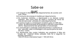 Sabe-se
que:
a) O aluguel é distribuído aos departamentos de acordo com
suas áreas.
b) O consumo de energia é medido por departamento.
c) Os materiais indiretos, a depreciação e os demais custos
indiretos têm como base de rateio o número de horas de
mão-de-obra total utilizada em cada departamento.
d) A pasteurização e a embalagem recebem cada um 40% dos
custos da administração da produção e 20% dos custos deste
último departamento são apropriados à manutenção.
e) A manutenção é realizada sistematicamente e conforme se
tem apurado, cabe à embalagem uma quinta parte do total
de seus custos.
f) A distribuição dos custos indiretos aos produtos é feita em
função do material direto utilizado. Este foi o seguinte no
período: Genoveva =
556.575 litros e Genoveva Super = 185.525 litros
 