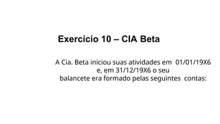 Exercício 10 – CIA Beta
A Cia. Beta iniciou suas atividades em 01/01/19X6
e, em 31/12/19X6 o seu
balancete era formado pelas seguintes contas:
 
