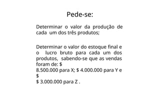 Pede-se:
Determinar o valor da produção de
cada um dos três produtos;
Determinar o valor do estoque final e
o lucro bruto para cada um dos
produtos, sabendo-se que as vendas
foram de: $
8.500.000 para X; $ 4.000.000 para Y e
$
$ 3.000.000 para Z .
 