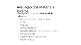 Avaliação dos Materiais
Diretos
• Integram o custo do materiais
diretos
+ Impostos não recuperáveis
+ Frete
+ Seguro
+ Armazenagem
+ Desembaraço (Entrega no Brasil)
+ Despachante
- Desconto institucionais
- Abatimentos
 
