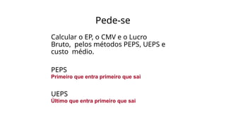 Pede-se
Calcular o EP, o CMV e o Lucro
Bruto, pelos métodos PEPS, UEPS e
custo médio.
PEPS
Primeiro que entra primeiro que sai
UEPS
Último que entra primeiro que sai
 