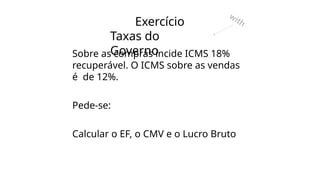 Exercício
Taxas do
Governo
Sobre as compras incide ICMS 18%
recuperável. O ICMS sobre as vendas
é de 12%.
Pede-se:
Calcular o EF, o CMV e o Lucro Bruto
with
 