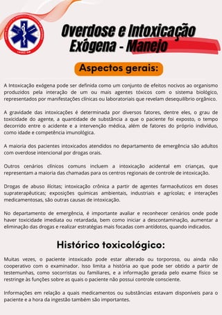 E
N
S
I
N
O
A
C
A
D
Ê
M
I
C
O
D
E
U R G Ê N C I A E E M E R G
Ê
N
C
I
A
D
O
A
M
A
Z
O
N
A
S
Overdose e Intoxicação
Overdose e Intoxicação
Exógena - Manejo
Exógena - Manejo
L A U E C - A M
Aspectos gerais:
A Intoxicação exógena pode ser definida como um conjunto de efeitos nocivos ao organismo
produzidos pela interação de um ou mais agentes tóxicos com o sistema biológico,
representados por manifestações clínicas ou laboratoriais que revelam desequilíbrio orgânico.
A gravidade das intoxicações é determinada por diversos fatores, dentre eles, o grau de
toxicidade do agente, a quantidade de substância a que o paciente foi exposto, o tempo
decorrido entre o acidente e a intervenção médica, além de fatores do próprio indivíduo,
como idade e competência imunológica.
A maioria dos pacientes intoxicados atendidos no departamento de emergência são adultos
com overdose intencional por drogas orais.
Outros cenários clínicos comuns incluem a intoxicação acidental em crianças, que
representam a maioria das chamadas para os centros regionais de controle de intoxicação.
Drogas de abuso ilícitas; intoxicação crônica a partir de agentes farmacêuticos em doses
supraterapêuticas; exposições químicas ambientais, industriais e agrícolas; e interações
medicamentosas, são outras causas de intoxicação.
No departamento de emergência, é importante avaliar e reconhecer cenários onde pode
haver toxicidade imediata ou retardada, bem como iniciar a descontaminação, aumentar a
eliminação das drogas e realizar estratégias mais focadas com antídotos, quando indicados.
Histórico toxicológico:
Muitas vezes, o paciente intoxicado pode estar alterado ou torporoso, ou ainda não
cooperativo com o examinador. Isso limita a história ao que pode ser obtido a partir de
testemunhas, como socorristas ou familiares, e a informação gerada pelo exame físico se
restringe às funções sobre as quais o paciente não possui controle consciente.
Informações em relação a quais medicamentos ou substâncias estavam disponíveis para o
paciente e a hora da ingestão também são importantes.
 