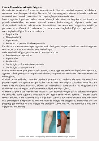 Exame físico da Intoxicação Exógena
Os pacientes intoxicados frequentemente não estão dispostos ou são incapazes de colaborar
com um exame físico participativo. O exame físico toxicológico, portanto, se baseia em dados
observacionais que não necessitam de cooperação para serem obtidos.
Muitos agentes ingeridos podem causar alteração do pulso, da frequência respiratória e
pressão arterial (PA), bem como do estado mental. Assim, o registro rápido e preciso dos
sinais vitais do paciente pode fornecer pistas valiosas para descoberta do agente envolvido, e
permitem a classificação do paciente em um estado de excitação fisiológica ou depressão.
A excitação fisiológica é caracterizada por:
Taquicardia;
Elevação de PA;
Hipertermia;
Aumento da profundidade respiratória.
É mais comumente causada por agentes anticolinérgicos, simpatomiméticos ou alucinógenos
centrais, ou por estados de abstinência de drogas.
A depressão fisiológica, por sua vez, é caracterizada por:
Estado mental deprimido
Hipotensão
Bradicardia
Diminuição da frequência respiratória
Diminuição da temperatura
É mais comumente precipitada pelo etanol, outros agentes sedativos-hipnóticos, opiáceos,
agentes colinérgicos (parassimpaticomiméticos), simpatolíticos ou álcoois tóxicos (metanol ou
etilenoglicol).
O nível de consciência, tamanho pupilar e presença ou ausência de atividade convulsiva
podem sugerir um agente em particular. Um exame neurológico cuidadoso com foco na
intensidade do tônus muscular, clônus ou hiperreflexia pode auxiliar no diagnóstico da
síndrome serotoninérgica ou síndrome neuroléptica maligna (SNM).
O exame da pele e das membranas mucosas, com especial atenção para a coloração e o grau
de umidade, pode sugerir a intoxicação por algum entre vários agentes. Também pode
revelar evidências de abuso de drogas injetáveis, como “track marks” (marcas que indicam o
uso prolongado e repetido no mesmo local de injeção de drogas) ou ulcerações de skin
popping (geralmente, é uma injeção de depósito subcutânea ou intradérmica e não uma
injeção intramuscular).
 