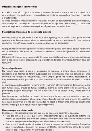 Intoxicação Exógena: Toxíndromes
As toxíndromes são conjuntos de sinais e sintomas baseados em processos autonômicos e
neuroquímicos que podem sugerir uma classe particular de exposição e direcionar o manejo
e o tratamento.
As cinco entidades tradicionalmente descritas incluem as toxíndromes simpatomiméticas,
anticolinérgicas, colinérgicas, sedativas/hipnóticas e opioides. Além disso, a síndrome
serotoninérgica e a síndrome neuroléptica maligna foram bem descritas.
Diagnósticos diferenciais da intoxicação exógena
Frequentemente, os pacientes intoxicados têm algum grau de delírio como parte de sua
apresentação. Desta maneira, deve ser considerado excluir outras causas de rebaixamento
do nível de consciência ao iniciar o tratamento toxicológico apropriado.
Qualquer paciente que se apresente intoxicado na emergência deve ter as causas reversíveis
de rebaixamento do nível de consciência excluídas, como hipoglicemia e deficiências
nutricionais.
O trauma é frequentemente concomitante com a intoxicação, portanto, um exame cuidadoso
com o paciente despido, procurando-se por evidência de lesão traumática, também deve ser
realizado.
Testes diagnósticos:
Na maioria dos casos, a provável exposição do paciente a algum tóxico geralmente é
conhecida e as toxinas já foram suspeitadas ou identificadas, mas no cenário de uma
overdose ou exposição desconhecida, uma ampla gama de exames laboratoriais é
frequentemente usada para detectar anormalidades e potencialmente elucidar o quadro
clínico.
As investigações diagnósticas rotineiramente realizadas são: hemograma, bioquímica sérica
com função renal, provas de função hepática, exame de urina (com teste de gravidez, se
pertinente), triagem toxicológica de urina, concentração de álcool sérico, lactato sérico e
glicemia.
Com base nestes resultados, ou quando se sabe o que foi ingerido, outros testes podem ser
obtidos, tais como dosagens séricas específicas. Quando exames para um agente específico
não estão disponíveis ou não são realizados no local, o tratamento empírico geralmente
começa antes que estes resultados estejam disponíveis.
Manejo do paciente intoxicado
Inicialmente, é importante avaliar em que fase da toxicose o paciente se encontra.
Fase pré-clínica: É a fase que ocorre imediatamente após as superfícies externa ou
interna do organismo entrarem em contato com o toxicante, mas ainda não há sinais ou
sintomas. O objetivo da abordagem nesta fase é reduzir a toxicidade.
Fase tóxica: Estende-se do início dos sintomas até o pico das manifestações. O objetivo
aqui é estabilização. Garantir vias aéreas, ventilação, hemodinâmica, além de fornecer
antídoto específico, quando houver disponibilidade.
 