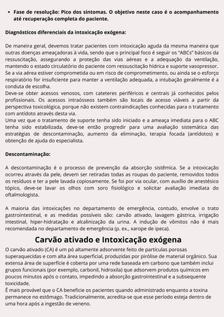 Fase de resolução: Pico dos sintomas. O objetivo neste caso é o acompanhamento
até recuperação completa do paciente.
Diagnósticos diferenciais da intoxicação exógena:
De maneira geral, devemos tratar pacientes com intoxicação aguda da mesma maneira que
outras doenças ameaçadoras à vida, sendo que o principal foco é seguir os “ABCs” básicos da
ressuscitação, assegurando a proteção das vias aéreas e a adequação da ventilação,
mantendo o estado circulatório do paciente com ressuscitação hídrica e suporte vasopressor.
Se a via aérea estiver comprometida ou em risco de comprometimento, ou ainda se o esforço
respiratório for insuficiente para manter a ventilação adequada, a intubação geralmente é a
conduta de escolha.
Deve-se obter acessos venosos, com cateteres periféricos e centrais já conhecidos pelos
profissionais. Os acessos intraósseos também são locais de acesso viáveis a partir da
perspectiva toxicológica, porque não existem contraindicações conhecidas para o tratamento
com antídoto através desta via.
Uma vez que o tratamento de suporte tenha sido iniciado e a ameaça imediata para o ABC
tenha sido estabilizada, deve-se então progredir para uma avaliação sistemática das
estratégias de descontaminação, aumento da eliminação, terapia focada (antídotos) e
obtenção de ajuda do especialista.
Descontaminação:
A descontaminação é o processo de prevenção da absorção sistêmica. Se a intoxicação
ocorreu através da pele, devem ser retiradas todas as roupas do paciente, removidos todos
os resíduos e ter a pele lavada copiosamente. Se foi por via ocular, com auxílio de anestésico
tópico, deve-se lavar os olhos com soro fisiológico e solicitar avaliação imediata do
oftalmologista.
A maioria das intoxicações no departamento de emergência, contudo, envolve o trato
gastrointestinal, e as medidas possíveis são: carvão ativado, lavagem gástrica, irrigação
intestinal, hiper-hidratação e alcalinização da urina. A indução de vômitos não é mais
recomendada no departamento de emergência (p. ex., xarope de ipeca).
Carvão ativado e Intoxicação exógena
O carvão ativado (CA) é um pó altamente adsorvente feito de partículas porosas
superaquecidas e com alta área superficial, produzidas por pirólise de material orgânico. Sua
extensa área de superfície é coberta por uma rede baseada em carbono que também inclui
grupos funcionais (por exemplo, carbonil, hidroxila) que adsorvem produtos químicos em
poucos minutos após o contato, impedindo a absorção gastrointestinal e a subsequente
toxicidade.
É mais provável que o CA beneficie os pacientes quando administrado enquanto a toxina
permanece no estômago. Tradicionalmente, acredita-se que esse período esteja dentro de
uma hora após a ingestão de veneno.
 