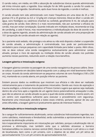 O carvão reduz, em média, em 69% a absorção de substâncias tóxicas quando administrado
até trinta minutos após a ingestão. Essa redução foi de 34% quando o carvão foi usado na
primeira hora da ingestão. Geralmente, após duas horas da ingestão, o carvão é ineficaz.
O carvão ativado tem sido administrado com maior frequência em uma dose de 25 a 100
gramas (10 a 25 gramas ou 0,5 a 1,0 g/kg em crianças menores). Deve-se diluir o carvão em
água, soro fisiológico ou catárticos (manitol ou sorbitol), geralmente 8 mL de solução para
cada grama de carvão. Este último é o mais recomendado, não por aumentar a eficácia do
carvão, mas por evitar constipação. Quando indicado em múltiplas doses, recomenda-se 0,5g
de carvão/kg, a cada 4 horas, mas recomendamos a individualização da dose de acordo com
a dose do agente ingerido, através da administração de carvão ativado em uma proporção de
10:1 (proporção de carvão ativado em relação ao agente).
Se o paciente está sedado, não protege a via aérea ou não está disposto a beber a suspensão
de carvão ativado, a administração é contraindicada. Isso pode ser particularmente
verdadeiro para crianças pequenas com capacidade limitada para beber a pasta. Além disso,
não se deve colocar uma sonda nasogástrica exclusivamente para administrar carvão
ativado, porque o risco de aspiração ou instilação direta de carvão ativado nos pulmões
aumenta nesses pacientes, reduzindo assim a relação risco-benefício.
Lavagem gástrica e Intoxicação exógena:
A lavagem gástrica consiste na passagem de uma sonda nasogástrica de grosso calibre. Deve-
se colocar o paciente em decúbito lateral esquerdo com a cabeça em nível levemente inferior
ao corpo. Através da sonda administram-se pequenos volumes de soro fisiológico (100 a 250
mL), mantendo-se a sonda aberta, em posição inferior ao paciente.
Existem poucos dados ou evidências que mostram sua eficácia e não deve ser realizada
rotineiramente para o tratamento de pacientes intoxicados. Devido aos riscos de aspiração e
trauma esofágico, a American Association of Poison Centers sugere que apenas seja realizada
dentro de uma hora após a ingestão de um agente tóxico potencialmente ameaçador à vida,
que não se adsorve ao carvão ativado ou para o qual não existe antídoto e, mesmo assim, em
um centro com experiência suficiente para executar o procedimento com segurança.
Raramente uma intoxicação atenderá a todos esses critérios, portanto, apesar de seu uso
antes difundido, a lavagem gástrica é praticamente apenas de interesse histórico.
Alcalinização sérica e Intoxicação exógena:
Se o sangue for suficientemente alcalinizado, certas substâncias hidrossolúveis ingeridas, tais
como salicilatos, metotrexato e fenobarbital, serão submetidas a aprisionamento de íons e a
aumento da eliminação urinária.
Isto é especialmente importante em intoxicações por salicilato, porque a alcalinização não só
promove a eliminação, mas também evita que o salicilato atravesse a barreira
hematoencefálica no sistema nervoso central (SNC). Deve-se monitorar o pH sérico e o nível
de bicarbonato, bem como o pH urinário, com o objetivo de se obter um pH sérico de
aproximadamente 7,5 e um pH urinário de aproximadamente 8,0.
 