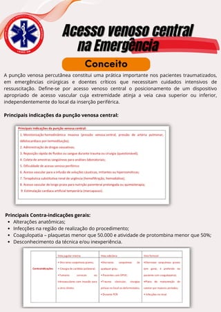 E
N
S
I
N
O
A
C
A
D
Ê
M
I
C
O
D
E
U R G Ê N C I A E E M E R G
Ê
N
C
I
A
D
O
A
M
A
Z
O
N
A
S
Acesso venoso central
Acesso venoso central
na Emergência
na Emergência
L A U E C - A M
A punção venosa percutânea constitui uma prática importante nos pacientes traumatizados,
em emergências cirúrgicas e doentes críticos que necessitam cuidados intensivos de
ressuscitação. Define-se por acesso venoso central o posicionamento de um dispositivo
apropriado de acesso vascular cuja extremidade atinja a veia cava superior ou inferior,
independentemente do local da inserção periférica.
Principais indicações da punção venosa central:
Conceito
Principais Contra-indicações gerais:
Alterações anatômicas;
Infecções na região de realização do procedimento;
Coagulopatia – plaquetas menor que 50.000 e atividade de protombina menor que 50%;
Desconhecimento da técnica e/ou inexperiência.
 