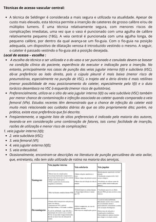 Técnicas de acesso vascular central:
A técnica de Seldinger é considerada a mais segura e utilizada na atualidade. Apesar de
custo mais elevado, esta técnica permite a inserção de cateteres de grosso calibre e/ou de
múltiplos lumens. É uma técnica relativamente segura, com menores riscos de
complicações imediatas, uma vez que o vaso é puncionado com uma agulha de calibre
relativamente pequeno (18G). A veia central é puncionada com uma agulha longa, de
pequeno calibre, por dentro da qual avança-se um fio-guia. Com o fio-guia na posição
adequada, um dispositivo de dilatação venosa é introduzido vestindo o mesmo. A seguir,
o cateter é passado vestindo o fio-guia até a posição desejada.
Local de acesso – escolha :
A escolha da técnica a ser utilizada e a do vaso a ser puncionado e canulado devem-se basear
na condição clínica do paciente, experiência do executor e indicação para a inserção. No
entanto, principalmente nos casos de punção das veias jugular interna (VJI) e subclávia (VSC),
dá-se preferência ao lado direito, pois a cúpula pleural é mais baixa (menor risco de
pneumotórax, especialmente na punção de VSC), o trajeto até o átrio direito é mais retilíneo
(menor possibilidade de mau posicionamento do cateter, especialmente pela VJI) e o duto
torácico desemboca na VSC à esquerda (menor risco de quilotórax).
Preferencialmente, utiliza-se o sítio da veia jugular interna (VJI) ou veia subclávia (VSC) também
por menor chance de contaminação e infecção associada ao cateter quando comparada a veia
femoral (VFe). Estudos recentes têm demonstrado que a chance de infecção do cateter está
muito mais relacionada aos cuidados diários do que ao sítio propriamente dito; porém, na
prática, existe essa preferência que foi descrita.
Freqüentemente, a seguinte lista de sítios preferenciais é indicada pela maioria dos autores,
levando-se em consideração uma combinação de fatores, tais como: facilidade de inserção,
razões de utilização e menor risco de complicações:
1. veia jugular interna (VJI);
2. veia subclávia (VSC);
3. veia femoral (VF);
4. veia jugular externa (VJE);
5. veia antecubital.
Ocasionalmente, encontram-se descrições na literatura de punção percutânea da veia axilar,
que, entretanto, não tem sido utilizada de rotina na maioria dos serviços.
 