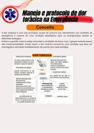 E
N
S
I
N
O
A
C
A
D
Ê
M
I
C
O
D
E
U R G Ê N C I A E E M E R G
Ê
N
C
I
A
D
O
A
M
A
Z
O
N
A
S
Manejo e protocolo de dor
Manejo e protocolo de dor
torácica na Emergência
torácica na Emergência
L A U E C - A M
A dor torácica é uma das principais causas de procura por atendimento nas unidades de
emergência e trata-se de uma condição desafiadora para os emergencistas devido às
diferentes etiologias.
Embora a grande maioria esteja associada a condições de baixo risco, o grupo restante possui
alta morbimortalidade. Sendo assim, a dor torácica caracteriza uma condição que deve ser
investigada e abordada imediatamente, de acordo com cada etiologia.
Conceito
DOR TORÁCICA
 