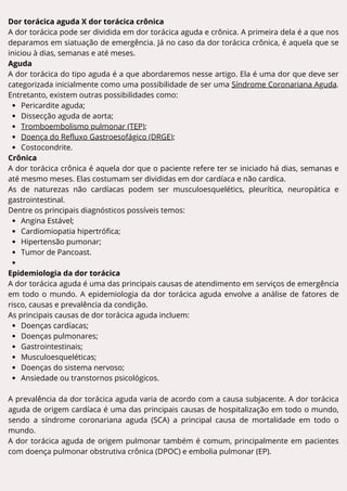 Dor torácica aguda X dor torácica crônica
A dor torácica pode ser dividida em dor torácica aguda e crônica. A primeira dela é a que nos
deparamos em siatuação de emergência. Já no caso da dor torácica crônica, é aquela que se
iniciou à dias, semanas e até meses.
Aguda
A dor torácica do tipo aguda é a que abordaremos nesse artigo. Ela é uma dor que deve ser
categorizada inicialmente como uma possibilidade de ser uma Síndrome Coronariana Aguda.
Entretanto, existem outras possibilidades como:
Pericardite aguda;
Dissecção aguda de aorta;
Tromboembolismo pulmonar (TEP);
Doença do Refluxo Gastroesofágico (DRGE);
Costocondrite.
Crônica
A dor torácica crônica é aquela dor que o paciente refere ter se iniciado há dias, semanas e
até mesmo meses. Elas costumam ser divididas em dor cardíaca e não cardíca.
As de naturezas não cardíacas podem ser musculoesquelétics, pleurítica, neuropática e
gastrointestinal.
Dentre os principais diagnósticos possíveis temos:
Angina Estável;
Cardiomiopatia hipertrófica;
Hipertensão pumonar;
Tumor de Pancoast.
Epidemiologia da dor torácica
A dor torácica aguda é uma das principais causas de atendimento em serviços de emergência
em todo o mundo. A epidemiologia da dor torácica aguda envolve a análise de fatores de
risco, causas e prevalência da condição.
As principais causas de dor torácica aguda incluem:
Doenças cardíacas;
Doenças pulmonares;
Gastrointestinais;
Musculoesqueléticas;
Doenças do sistema nervoso;
Ansiedade ou transtornos psicológicos.
A prevalência da dor torácica aguda varia de acordo com a causa subjacente. A dor torácica
aguda de origem cardíaca é uma das principais causas de hospitalização em todo o mundo,
sendo a síndrome coronariana aguda (SCA) a principal causa de mortalidade em todo o
mundo.
A dor torácica aguda de origem pulmonar também é comum, principalmente em pacientes
com doença pulmonar obstrutiva crônica (DPOC) e embolia pulmonar (EP).
 