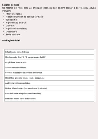 Fatores de risco
Os fatores de risco para as principais doenças que podem causar a dor torácica aguda
incluem:
Idade avançada;
Histórico familiar de doença cardíaca;
Tabagismo;
Hipertensão arterial;
Diabetes;
Hipercolesterolemia;
Obesidade;
Sedentarismo.
Avaliação Inicial:
 