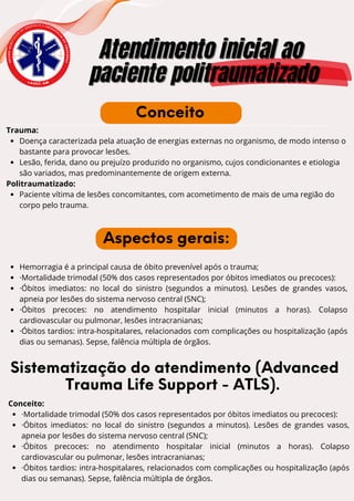 E
N
S
I
N
O
A
C
A
D
Ê
M
I
C
O
D
E
U R G Ê N C I A E E M E R G
Ê
N
C
I
A
D
O
A
M
A
Z
O
N
A
S
Atendimento inicial ao
Atendimento inicial ao
paciente politraumatizado
paciente politraumatizado
L A U E C - A M
Trauma:
Doença caracterizada pela atuação de energias externas no organismo, de modo intenso o
bastante para provocar lesões.
Lesão, ferida, dano ou prejuízo produzido no organismo, cujos condicionantes e etiologia
são variados, mas predominantemente de origem externa.
Politraumatizado:
Paciente vítima de lesões concomitantes, com acometimento de mais de uma região do
corpo pelo trauma.
Conceito
Aspectos gerais:
Hemorragia é a principal causa de óbito prevenível após o trauma;
·Mortalidade trimodal (50% dos casos representados por óbitos imediatos ou precoces):
·Óbitos imediatos: no local do sinistro (segundos a minutos). Lesões de grandes vasos,
apneia por lesões do sistema nervoso central (SNC);
·Óbitos precoces: no atendimento hospitalar inicial (minutos a horas). Colapso
cardiovascular ou pulmonar, lesões intracranianas;
·Óbitos tardios: intra-hospitalares, relacionados com complicações ou hospitalização (após
dias ou semanas). Sepse, falência múltipla de órgãos.
Sistematização do atendimento (Advanced
Trauma Life Support - ATLS).
Conceito:
·Mortalidade trimodal (50% dos casos representados por óbitos imediatos ou precoces):
·Óbitos imediatos: no local do sinistro (segundos a minutos). Lesões de grandes vasos,
apneia por lesões do sistema nervoso central (SNC);
·Óbitos precoces: no atendimento hospitalar inicial (minutos a horas). Colapso
cardiovascular ou pulmonar, lesões intracranianas;
·Óbitos tardios: intra-hospitalares, relacionados com complicações ou hospitalização (após
dias ou semanas). Sepse, falência múltipla de órgãos.
 
