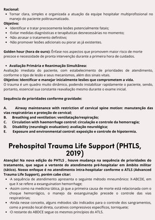 L A U E C - A M
Racional:
Tornar clara, simples e organizada a atuação da equipe hospitalar multiprofissional no
manejo do paciente politraumatizado.
Objetivo:
·Identificar e tratar precocemente lesões potencialmente fatais;
·Evitar medidas diagnósticas e terapêuticas desnecessárias no momento;
·Não atrasar o tratamento definitivo;
·Não promover lesões adicionais ou piorar as já existentes.
Golden hour (hora de ouro): Ênfase nos aspectos que promovem maior risco de morte
precoce e necessidade de pronta intervenção durante a primeira hora de cuidados.
Avaliação Primária e Reanimação Simultânea:
Avaliação imediata do paciente, com estabelecimento de prioridades de atendimento,
conforme o tipo de lesão e seus mecanismos, além dos sinais vitais.
Objetivo: Identificar e manejar inicialmente lesões que comprometem a vida.
O trauma é um quadro muito dinâmico, podendo instabilizar rapidamente o paciente, sendo,
portanto, essencial sua constante reavaliação mesmo durante o exame inicial.
Sequência de prioridades conforme gravidade:
A. Airway maintenance with restriction of cervical spine motion: manutenção das
vias respiratórias e proteção de cervical;
B. Breathing and ventilation: ventilatação/respiração;
C. Circulation with haemorrhage control: circulação e controle da hemorragia;
D. Disability (neurologic evaluation): avaliação neurológica;
E. Exposure and environmental control: exposição e controle de hipotermia.
Prehospital Trauma Life Support (PHTLS,
2019)
Atenção! Na nova edição do PHTLS , houve mudança na sequência de prioridades do
tratamento, que segue a vertente do atendimento pré-hospitalar em âmbito militar
(tático). Nosso enfoque é no atendimento intra-hospitalar conforme o ATLS (Advanced
Trauma Life Support), porém cabe citar:
·A sequência de atendimento apresenta o seguinte método mneumônico: X-ABCDE, em
que X se refere a exsanguination hemorrhage;
·Assim como na medicina tática, já que a primeira causa de morte está relacionada com o
choque hemorrágico, o manejo da exsanguinação precede o controle das vias
respiratórias;
·Ainda nesse conceito, alguns métodos são indicados para o controle dos sangramentos,
como a pressão local direta, curativos compressivos específicos, torniquete;
·O restante do ABDCE segue os mesmos princípios do ATLS.
 