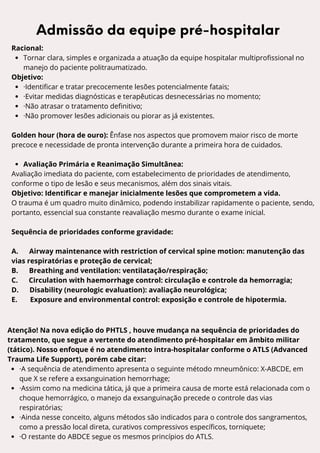 L A U E C - A M
Racional:
Tornar clara, simples e organizada a atuação da equipe hospitalar multiprofissional no
manejo do paciente politraumatizado.
Objetivo:
·Identificar e tratar precocemente lesões potencialmente fatais;
·Evitar medidas diagnósticas e terapêuticas desnecessárias no momento;
·Não atrasar o tratamento definitivo;
·Não promover lesões adicionais ou piorar as já existentes.
Golden hour (hora de ouro): Ênfase nos aspectos que promovem maior risco de morte
precoce e necessidade de pronta intervenção durante a primeira hora de cuidados.
Avaliação Primária e Reanimação Simultânea:
Avaliação imediata do paciente, com estabelecimento de prioridades de atendimento,
conforme o tipo de lesão e seus mecanismos, além dos sinais vitais.
Objetivo: Identificar e manejar inicialmente lesões que comprometem a vida.
O trauma é um quadro muito dinâmico, podendo instabilizar rapidamente o paciente, sendo,
portanto, essencial sua constante reavaliação mesmo durante o exame inicial.
Sequência de prioridades conforme gravidade:
A. Airway maintenance with restriction of cervical spine motion: manutenção das
vias respiratórias e proteção de cervical;
B. Breathing and ventilation: ventilatação/respiração;
C. Circulation with haemorrhage control: circulação e controle da hemorragia;
D. Disability (neurologic evaluation): avaliação neurológica;
E. Exposure and environmental control: exposição e controle de hipotermia.
Admissão da equipe pré-hospitalar
Atenção! Na nova edição do PHTLS , houve mudança na sequência de prioridades do
tratamento, que segue a vertente do atendimento pré-hospitalar em âmbito militar
(tático). Nosso enfoque é no atendimento intra-hospitalar conforme o ATLS (Advanced
Trauma Life Support), porém cabe citar:
·A sequência de atendimento apresenta o seguinte método mneumônico: X-ABCDE, em
que X se refere a exsanguination hemorrhage;
·Assim como na medicina tática, já que a primeira causa de morte está relacionada com o
choque hemorrágico, o manejo da exsanguinação precede o controle das vias
respiratórias;
·Ainda nesse conceito, alguns métodos são indicados para o controle dos sangramentos,
como a pressão local direta, curativos compressivos específicos, torniquete;
·O restante do ABDCE segue os mesmos princípios do ATLS.
 