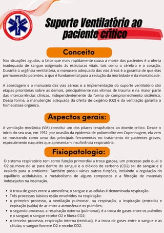 E
N
S
I
N
O
A
C
A
D
Ê
M
I
C
O
D
E
U R G Ê N C I A E E M E R G
Ê
N
C
I
A
D
O
A
M
A
Z
O
N
A
S
Suporte Ventilatório ao
Suporte Ventilatório ao
paciente crítico
paciente crítico
L A U E C - A M
Nas situações agudas, o fator que mais rapidamente causa a morte dos pacientes é a oferta
inadequada de sangue oxigenado às estruturas vitais, tais como o cérebro e o coração.
Durante a urgência ventilatória, o manuseio adequado das vias áreas é a garantia de que elas
permanecerão patentes, o que é fundamental para a redução da morbidade e da mortalidade.
A abordagem e o manuseio das vias aéreas e a implementação do suporte ventilatório são
etapas prioritárias sobre as demais, principalmente nas vítimas de trauma e na maior parte
das intercorrências clínicas, independentemente da forma de comprometimento sistêmico.
Dessa forma, a manutenção adequada da oferta de oxigênio (O2) e da ventilação garante a
homeostase orgânica.
Conceito
Aspectos gerais:
O sistema respiratório tem como função primordial a troca gasosa, um processo pelo qual o
O2 se move do ar para dentro do sangue e o dióxido de carbono (CO2) sai do sangue e é
exalado para o ambiente. Também possui várias outras funções, incluindo a regulação do
equilíbrio acidobásico, o metabolismo de alguns compostos e a filtração de materiais
indesejados na inspiração.
A troca de gases entre a atmosfera, o sangue e as células é denominada respiração.
Três processos básicos estão envolvidos na respiração:
o primeiro processo, a ventilação pulmonar, ou respiração, a inspiração (entrada) e
expiração (saída) de ar entre a atmosfera e os pulmões;
o segundo processo, a respiração externa (pulmonar), é a troca de gases entre os pulmões
e o sangue; o sangue recebe O2 e libera CO2;
o terceiro processo, respiração interna (tecidual), é a troca de gases entre o sangue e as
células; o sangue fornece O2 e recebe CO2.
A ventilação mecânica (VM) constitui um dos pilares terapêuticos ao doente crítico. Desde o
início do seu uso, em 1952, por ocasião da epidemia de poliomielite em Copenhagem, ela vem
se mostrando como uma das principais ferramentas no tratamento de pacientes graves,
especialmente naqueles que apresentam insuficiência respiratória.
Fisiopatologia:
 
