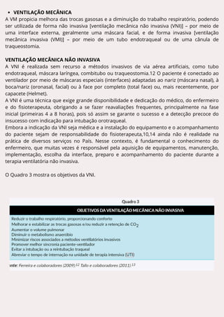 VENTILAÇÃO MECÂNICA
A VM propicia melhora das trocas gasosas e a diminuição do trabalho respiratório, podendo
ser utilizada de forma não invasiva [ventilação mecânica não invasiva (VNI)] – por meio de
uma interface externa, geralmente uma máscara facial, e de forma invasiva [ventilação
mecânica invasiva (VMI)] – por meio de um tubo endotraqueal ou de uma cânula de
traqueostomia.
VENTILAÇÃO MECÂNICA NÃO INVASIVA
A VNI é realizada sem recurso a métodos invasivos de via aérea artificiais, como tubo
endotraqueal, máscara laríngea, combitubo ou traqueostomia.12 O paciente é conectado ao
ventilador por meio de máscaras especiais (interfaces) adaptadas ao nariz (máscara nasal), à
boca/nariz (oronasal, facial) ou à face por completo (total face) ou, mais recentemente, por
capacete (Helmet).
A VNI é uma técnica que exige grande disponibilidade e dedicação do médico, do enfermeiro
e do fisioterapeuta, obrigando a se fazer reavaliações frequentes, principalmente na fase
inicial (primeiras 4 a 8 horas), pois só assim se garante o sucesso e a detecção precoce do
insucesso com indicação para intubação orotraqueal.
Embora a indicação da VNI seja médica e a instalação do equipamento e o acompanhamento
do paciente sejam de responsabilidade do fisioterapeuta,10,14 ainda não é realidade na
prática de diversos serviços no País. Nesse contexto, é fundamental o conhecimento do
enfermeiro, que muitas vezes é responsável pela aquisição de equipamentos, manutenção,
implementação, escolha da interface, preparo e acompanhamento do paciente durante a
terapia ventilatória não invasiva.
O Quadro 3 mostra os objetivos da VNI.
 