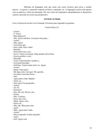 10
Diferente da linguagem oral, que conta com certos recursos para torna o sentido
preciso – os gestos, a expressão corporal ou facial, a repetição, etc. A linguagem escrita conta apenas
com as palavras e sinais de pontuação. Por isso, temos de empregá-lo adequadamente se desejarmos
clareza e precisão nos textos que produzimos.
Atividade em Dupla
Leia a Crônica do escritor Luiz Fernando Verissimo para responder às questões:
Conto Erótico nº1
- Assim?
- É. Assim.
- Mais depressa?
- Não. Assim está bem. Um pouco mais para...
- Assim?
- Não, espere.
- Você disse que...
- Para o lado. Para o lado!
- Querido...
- Estava bem mas você...
- Eu sei. Vamos recomeçar. Diga quando estiver bem.
- Estava perfeito e você...
- Desculpe.
- Você se descontrolou e perdeu o...
- Eu já pedi desculpa!
- Está bem. Vamos tentar outra vez. Agora.
- Assim?
- Quase. Está quase!
- Me diga como você quer. Oh, querido...
- Um pouco mais para baixo.
- Sim.
- Agora para o lado. Rápido!
- Amor, eu...
- Para cima! Um pouquinho...
- Assim?
- Aí! Aí!
- Está bom?
- Sim. Oh, sim. Oh yes, sim.
- Pronto.
- Não. Continue.
- Puxa, mas você...
- Olhaí. Agora você...
- Deixa ver...
- Não, não. Mais para cima.
- Aqui?
- Mais. Agora para o lado.
- Assim?
- Para a esquerda. O lado esquerdo!
- Aqui?
- Isso! Agora coça.
 