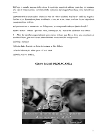 11
1) Como o narrador ausente, todo o texto é construído a partir do diálogo entre duas personagens.
Que tipo de relacionamento supostamente há entre essas personagens? Justifique como elementos do
texto.
2) Durante toda a leitura somos orientados para um sentido diferente daquele que temos ao chegar ao
final do texto. Essa orientação de sentido não ocorre por acaso, mas é resultado de um conjunto de
marcas existente no texto.
a) Aparentemente, o texto retrata um diálogo entre personagens vivendo que tipo de situação?
b) Que “marcas” textuais – palavras, frases, construções, etc – nos levam a construir esse sentido?
3 – Além de trabalhar propositalmente com marcas textuais que dão oa texto uma orientação de
sentido diferente, por meio de que procedimento o autor constrói a ambiguidade?
a) Omite o narrador
b) Omite dados do contexto discursivo em que se dá o diálogo
c) Omite informações sobre quem vai ler o texto
d) Omite palavras do texto.
Gênero Textual: PROPAGANDA
 