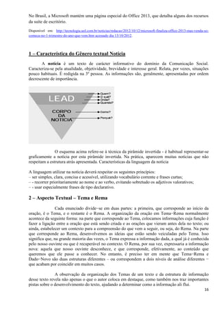 16
No Brasil, a Microsoft mantém uma página especial do Office 2013, que detalha alguns dos recursos
da suíte de escritório.
Disponível em: http://tecnologia.uol.com.br/noticias/redacao/2012/10/12/microsoft-finaliza-office-2013-mas-venda-so-
comeca-no-1-trimestre-do-ano-que-vem.htm acessado dia 13/10/2012.
1 – Característica do Gênero textual Notícia
A notícia é um texto de carácter informativo do domínio da Comunicação Social.
Caracteriza-se pela atualidade, objetividade, brevidade e interesse geral. Relata, por vezes, situações
pouco habituais. É redigida na 3º pessoa. As informações são, geralmente, apresentadas por ordem
decrescente de importância.
O esquema acima refere-se à técnica da pirâmide invertida - é habitual representar-se
graficamente a notícia por esta pirâmide invertida. Na prática, aparecem muitas notícias que não
respeitam a estrutura atrás apresentada. Características da linguagem da notícia
A linguagem utilizar na notícia deverá respeitar os seguintes princípios:
– ser simples, clara, concisa e acessível, utilizando vocabulário corrente e frases curtas;
– - recorrer prioritariamente ao nome e ao verbo, evitando sobretudo os adjetivos valorativos;
– - usar especialmente frases de tipo declarativo.
2 – Aspecto Textual – Tema e Rema
Cada enunciado divide−se em duas partes: a primeira, que corresponde ao início da
oração, é o Tema, e o restante é o Rema. A organização da oração em Tema−Rema normalmente
acontece da seguinte forma: na parte que corresponde ao Tema, colocamos informações cuja função é
fazer a ligação entre a oração que está sendo criada e as orações que vieram antes dela no texto; ou
ainda, estabelecer um contexto para a compreensão do que vem a seguir, ou seja, do Rema. Na parte
que corresponde ao Rema, desenvolvemos as ideias que estão sendo veiculadas pelo Tema. Isso
significa que, na grande maioria das vezes, o Tema expressa a informação dada, a qual já é conhecida
pelo nosso ouvinte ou que é recuperável no contexto. O Rema, por sua vez, expressaria a informação
nova: aquela que nosso ouvinte desconhece, e que corresponde, efetivamente, ao conteúdo que
queremos que ele passe a conhecer. No entanto, é preciso ter em mente que Tema−Rema e
Dado−Novo são duas estruturas diferentes – ou correspondem a dois níveis de análise diferentes −
que acabam por coincidir em muitos casos.
A observação da organização dos Temas de um texto e da estrutura de informação
desse texto revela não apenas o que o autor coloca em destaque, como também nos traz importantes
pistas sobre o desenvolvimento do texto, ajudando a determinar como a informação ali flui.
 