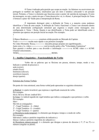17
O Tema é indicado pela posição que ocupa na oração. Ao falarmos ou escrevermos em
português (e também em inglês), sinalizamos que um item é temático colocando−o em posição
inicial. Portanto, o Tema é o elemento que funciona como o ponto−de−partida da mensagem. O resto
da mensagem, ou seja, a parte em que o Tema desenvolve−se, é o Rema. A principal função do Tema
é fornecer o pano−de−fundo para a interpretação do Rema.
É importante distinguir entre a definição de Tema e a maneira como podemos
identificar o Tema de uma oração. A definição de Tema é funcional: o Tema é um elemento dentro
de uma determinada configuração estrutural que organiza a oração como mensagem; essa
configuração é: Tema + Rema. Quanto à sua identificação: o Tema pode ser identificado como o
elemento que aparece em posição inicial na oração. Por exemplo:
1
:
O Banco Bradesco---------------- construiu sólida posição no Mercado de Capitais
Você---------------- recebe mais rápido o seu primeiro exemplar
No vídeo Montanha−Russa,-------------- descubra porque projetar um superbrinquedo...
Junto com o 1o. vídeo------------------- você já recebe grátis a fita "Velocidades Fantásticas"
Para garantir o melhor para a sua diversão e informação -------------a ACME vídeo e o ACME
Channel selecionaram...
TEMA_______________-_________________ REMA
3 – Análise Linguística – Funcionalidade do Verbo
Verbo são as palavras que se flexiona em pessoa, número, tempo, modo e voz.
Indicam o sentido de processo e:
ação (correr);
estado (ficar);
fenômeno (chover);
ocorrência (nascer);
desejo (querer).
Estrutura das Formas Verbais
Do ponto de vista estrutural, uma forma verbal pode apresentar os seguintes elementos:
a) Radical: é a parte invariável, que expressa o significado essencial do verbo.
Por exemplo:
fal-ei; fal-ava; fal-am. (radical fal-)
b) Tema: é o radical seguido da vogal temática que indica a conjugação a que pertence o verbo.
Por exemplo:
fala-r
São três as conjugações:
1ª - Vogal Temática - A - (falar)
2ª - Vogal Temática - E - (vender)
3ª - Vogal Temática - I - (partir)
c) Desinência modo-temporal: é o elemento que designa o tempo e o modo do verbo.
Por exemplo:
falávamos ( indica o pretérito imperfeito do indicativo.)
falasse ( indica o pretérito imperfeito do subjuntivo.)
d) Desinência número-pessoal: é o elemento que designa a pessoa do discurso ( 1ª, 2ª ou 3ª) e o
número (singular ou plural).
 