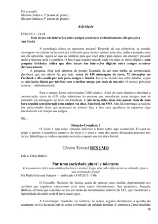 18
Por exemplo:
falamos (indica a 1ª pessoa do plural.)
falavam (indica a 3ª pessoa do plural.)
Atividade
12/10/2012 - 14:28
Dois terços das interações entre amigos acontecem eletronicamente, diz pesquisa
Ana Ikeda
A tecnologia afasta ou aproxima amigos? Depende da sua referência: se mandar
mensagens via celular ou internet já é suficiente para manter contato com eles, então a resposta seria
que ela aproxima. Agora se isso só colabora para que você deixe para depois um encontro pessoal,
então a resposta seria o contrário. O fato é que estamos usando cada vez mais os meios digitais: uma
pesquisa britânica indica que dois terços das interações digitais entre amigos acontece
eletronicamente.
A pesquisa, feita pela empresa de postais Docmail, dá até uma média da comunicação
eletrônica que um adulto faz por mês: cerca de 140 mensagens de texto, 72 interações no
Facebook e 40 e-mails por mês para amigos e família. Cerca da metade dos entrevistados, vejam
só, não havia falado por telefone com o melhor amigo por mais de um mês. O contato principal
ocorreu… eletronicamente.
Para o estudo, foram entrevistados 2.000 adultos. Além do meio eletrônico dominar a
comunicação, cerca de 63% deles admitiram ter pessoas que consideram como amigos, mas só
contatam via mensagens de texto ou Facebook. E um terço deles disse não passar mais de uma
hora seguida sem interagir com amigos via chat, Facebook ou SMS. Mas há esperança: a maioria
dos entrevistados disse que recorreria ao contato face a face para agradecer ou expressar algo
sinceramente em relação aos amigos.
Ufa…
Situação-Complexa 1
O Texto 1 tem como intenção informar o leitor sobre algo acontecido. Discuta no
grupo e aponte a sequência narrativa do texto e o tema e rema das partes destacadas presente nos
textos. Identifique os verbos presentes no texto e aponte sua estrutura formal.
Gênero Textual RESUMO
Leia o Texto abaixo:
Por uma sociedade plural e tolerante
O casamento civil é uma instituição laica e estatal. Logo, não cabe diferenciar os cidadãos face a
sua orientação sexual
Por Pedro Estevam Serrano — publicado 14/05/2013 17:06
O Conselho Nacional de Justiça acaba de aprovar uma medida determinando aos
cartórios que registrem casamentos civis entre casais homossexuais. Seu presidente, Joaquim
Barbosa, afirmou que a decisão se deu em razão do entendimento anterior do STF, que reconheceu a
legitimidade da união estável entre casais gays.
A Constituição brasileira, ao contrário de outras, regulou diretamente a questão do
casamento civil e da união estável como a formação da unidade familiar. E, embora a Carta brasileira
 