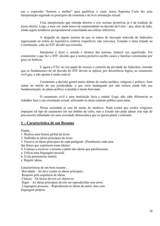 19
use a expressão “homem e mulher” para qualificar o casal, nossa Suprema Corte fez uma
interpretação seguindo os princípios da isonomia e da livre orientação sexual.
Uma interpretação que estenda direitos e crie normas protetivas já é da tradição de
nosso direito. Logo, a meu ver, nada houve de surpreendente na decisão da Corte - que, além de tudo,
ainda seguiu tendência jurisprudencial consolidada nas esferas inferiores.
A alegação de alguns juristas de que se tratou de inovação indevida do Judiciário
ingressando na esfera do legislativo, embora respeitável, não convence. Estando o tema tratado na
Constituição, cabe ao STF decidir sua extensão.
Interpretar é dizer o sentido e alcance das normas, traduzir seu significado. Foi
exatamente o que fez o STF: decidiu que a norma protetiva acolhe casais e famílias constituídas por
gays ou lésbicas.
E agora o CNJ, no seu papel de exercer o controle da atividade do Judiciário, entende
que os fundamentos de tal decisão do STF devem se aplicar, por decorrência lógica, ao casamento
civil gay, e não apenas à união estável.
Certamente a decisão gerará muito debate de cunho jurídico, religioso e político. Sem
entrar no mérito de sua juridicidade, o que seria inadequado por não termos ainda lido sua
fundamentação, no plano político a medida é muito benvinda.
O casamento civil é uma instituição laica e estatal. Logo, não cabe diferenciar os
cidadãos face a sua orientação sexual, utilizando-se deste contrato público para tanto.
Nossa sociedade já saiu há muito do medievo. Nada contra que credos religiosos
impeçam tal tipo de casamento em seu âmbito de culto, mas o Estado não pode adotar este tipo de
preconceito infundado em uma sociedade democrática que se queira plural e tolerante.
1 – Característica de um Resumo
Etapas…
1. Realiza uma leitura global do texto.
2. Sublinha as ideias principais do texto.
3. Escreve as ideias principais de cada parágrafo. (Parafraseia cada uma
das frases que exprimem essas ideias).
4. Começa a escrever o resumo a partir das ideias que parafraseaste.
a. Utiliza uma linguagem pessoal.
b. Evita pormenores inúteis.
c. Repetir ideias.
Características de um bom resumo…
Brevidade – Só deve conter as ideias principais.
Respeito pela sequência de ideias.
Clareza – Os factos devem ser objetivos.
Rigor – As ideias principais devem ser reproduzidas sem erros.
Linguagens pessoais – Reproduzem-se ideias do autor, mas com
linguagem própria.
 