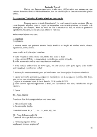 20
Produção Textual
Elabore um Resumo comentado tendo como público-leitor uma pessoa que não
conhece do assunto do texto lido anteriormente, leve em consideração as características desse gênero
textual.
2 – Aspectos Textuais – Uso dos sinais de pontuação
Para que servem os sinais de pontuação? No geral, para representar pausas na fala, nos
casos do ponto, vírgula e ponto e vírgula; ou entonações, nos casos do ponto de exclamação e de
interrogação, por exemplo. Além de pausa na fala e entonação da voz, os sinais de pontuação
reproduzem, na escrita, nossas emoções, intenções e anseios.
Vejamos aqui alguns empregos:
1. Vírgula (,)
É usada para:
a) separar termos que possuem mesma função sintática na oração: O menino berrou, chorou,
esperneou e, enfim, dormiu.
Nessa oração, a vírgula separa os verbos.
b) isolar o vocativo: Então, minha cara, não há mais o que se dizer!
c) isolar o aposto: O João, ex-integrante da comissão, veio assistir à reunião.
d) isolar termos antecipados, como complemento ou adjunto:
1. Uma vontade indescritível de beber água, eu senti quando olhei para aquele copo suado!
(antecipação de complemento verbal)
2. Nada se fez, naquele momento, para que pudéssemos sair! (antecipação de adjunto adverbial)
e) separar expressões explicativas, conjunções e conectivos: isto é, ou seja, por exemplo, além disso,
pois, porém, mas, no entanto, assim, etc.
f) separar os nomes dos locais de datas: Brasília, 30 de janeiro de 2009.
g) isolar orações adjetivas explicativas: O filme, que você indicou para mim, é muito mais do que
esperava.
2. Pontos
2.1 - Ponto-final (.)
É usado ao final de frases para indicar uma pausa total:
a) Não quero dizer nada.
b) Eu amo minha família.
E em abreviaturas: Sr., a. C., Ltda., vv., num., adj., obs.
2.2 - Ponto de Interrogação (?)
O ponto de interrogação é usado para:
a) Formular perguntas diretas:
Você quer ir conosco ao cinema?
 