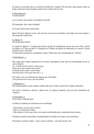 22
b) separar um período que já se encontra dividido por vírgulas: Ele não disse nada, apenas olhou ao
longe, sentou por cima da grama; queria ficar sozinho com seu cão.
4. Dois-pontos (:)
É usado quando:
a) se vai fazer uma citação ou introduzir uma fala:
Ele respondeu: não, muito obrigado!
b) se quer indicar uma enumeração:
Quero lhe dizer algumas coisas: não converse com pessoas estranhas, não brigue com seus colegas e
não responda à professora.
5. Aspas (“”)
São usadas para indicar:
a) citação de alguém: “A ordem para fechar a prisão de Guantánamo mostra um início firme. Ainda
na edição, os 25 anos do MST e o bloqueio de 2 bilhões de dólares do Oportunity no exterior” (Carta
Capital on-line, 30/01/09)
b) expressões estrangeiras, neologismos, gírias: Nada pode com a propaganda de “outdoor”.
6. Reticências (...)
São usadas para indicar supressão de um trecho, interrupção ou dar ideia de continuidade ao que se
estava falando:
a) (...) Onde está ela, Amor, a nossa casa,
O bem que neste mundo mais invejo?
O brando ninho aonde o nosso beijo
Será mais puro e doce que uma asa? (...)
b) E então, veio um sentimento de alegria, paz, felicidade...
c) Eu gostei da nova casa, mas do quintal...
7. Parênteses ( )
São usados quando se quer explicar melhor algo que foi dito ou para fazer simples indicações.
Ele comeu, e almoçou, e dormiu, e depois saiu. (o e aparece repetido e, por isso, há o predomínio de
vírgulas).
8. Travessão (–)
O travessão é indicado para:
a) Indicar a mudança de interlocutor em um diálogo:
- Quais ideias você tem para revelar?
- Não sei se serão bem-vindas.
- Não importa, o fato é que assim você estará contribuindo para a elaboração deste projeto.
b) Separar orações intercaladas, desempenhando as funções da vírgula e dos parênteses:
Precisamos acreditar sempre – disse o aluno confiante – que tudo irá dar certo.
 