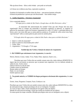 23
Não aja dessa forma – falou a mãe irritada – pois pode ser arriscado.
c) Colocar em evidência uma frase, expressão ou palavra:
O prêmio foi destinado ao melhor aluno da classe – uma pessoa bastante esforçada.
Gostaria de parabenizar a pessoa que está discursando – meu melhor amigo.
3 – Análise linguística – Estrutura Argumental
Leia o enunciado abaixo:
“46 vagas para a cidade de São Paulo o Google duas a de Belo Horizonte e abriu.”
O enunciado lido anteriormente faz sentido? Claro que não! Porque não tem uma
organização! Para se compor um enunciado é necessário organizar as palavras, se organiza as
palavras do enunciado a partir da Estrutura Argumental do verbo. O Verbo é a principal palavra do
léxico, pois é em torno dele que as outras palavras juntam-se. O sentido do verbo exerce uma força
“gravitacional” sobre as outras palavras para assim ter sentido pleno.
“O Google abriu 46 vagas para a cidade de São Paulo e duas para a de Belo Horizonte.”
1 – Qual é o verbo do enunciado?
2 – Quais as palavras selecionadas pelo verbo?
1 – Verbo: Abrir
2 – Argumentos: 1º O Google e 2º 46 vagas.
Sentido-tipo dos Verbos e Seleção do número de Argumentos
1 - Há VERBOS que selecionam só um Argumento, é o caso de:
Morrer, Dormir, Comer, Andar, Viver, Nadar, Pular, Aparecer, Sumir e etc...
Percebam que esses Verbos têm um sentido comum entre eles, todos indicam (SEMÂNTICA)
algum tipo de movimento ou processo que se passam num organismo vivo ou indicam entrada ou
saída de cena. Assim, temos:
Fabricio dormiu na sala de aula!
Cidinha comeu na lanchonete.
Renato andou no bosque.
Pedro vivi em Goiânia.
Getúlio apareceu aqui.
2 – Na grande maioria, os VERBOS da língua portuguesa selecionam dois argumentos, é o caso
de:
Gostar, Amar, Perguntar, Comprar, Fazer, Conhecer e etc
Percebam que esses Verbos têm um sentido comum entre eles, todos indicam (SEMÂNTICA) a ideia
de realização de algo, relação psicológica de um ser inteligente. Exemplo:
Às vezes eu ligo o rádio. (Ação realizada por um agente sobre um objeto)
Mamãe fez uma torta de morango. (Ação que resulta na existência de um objeto)
Eu nunca gostei de roupa vermelha. (Relação psicológica entre um ser inteligente com o objeto)
 
