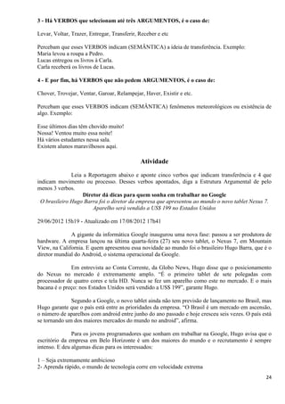24
3 - Há VERBOS que selecionam até três ARGUMENTOS, é o caso de:
Levar, Voltar, Trazer, Entregar, Transferir, Receber e etc
Percebam que esses VERBOS indicam (SEMÂNTICA) a ideia de transferência. Exemplo:
Maria levou a roupa a Pedro.
Lucas entregou os livros à Carla.
Carla receberá os livros de Lucas.
4 - E por fim, há VERBOS que não pedem ARGUMENTOS, é o caso de:
Chover, Trovejar, Ventar, Garoar, Relampejar, Haver, Existir e etc.
Percebam que esses VERBOS indicam (SEMÂNTICA) fenômenos meteorológicos ou existência de
algo. Exemplo:
Esse últimos dias têm chovido muito!
Nossa! Ventou muito essa noite!
Há vários estudantes nessa sala.
Existem alunos maravilhosos aqui.
Atividade
Leia a Reportagem abaixo e aponte cinco verbos que indicam transferência e 4 que
indicam movimento ou processo. Desses verbos apontados, diga a Estrutura Argumental de pelo
menos 3 verbos.
Diretor dá dicas para quem sonha em trabalhar no Google
O brasileiro Hugo Barra foi o diretor da empresa que apresentou ao mundo o novo tablet Nexus 7.
Aparelho será vendido a US$ 199 no Estados Unidos
29/06/2012 15h19 - Atualizado em 17/08/2012 17h41
A gigante da informática Google inaugurou uma nova fase: passou a ser produtora de
hardware. A empresa lançou na última quarta-feira (27) seu novo tablet, o Nexus 7, em Mountain
View, na California. E quem apresentou essa novidade ao mundo foi o brasileiro Hugo Barra, que é o
diretor mundial do Android, o sistema operacional da Google.
Em entrevista ao Conta Corrente, da Globo News, Hugo disse que o posicionamento
do Nexus no mercado é extremamente amplo. “É o primeiro tablet de sete polegadas com
processador de quatro cores e tela HD. Nunca se fez um aparelho como este no mercado. E o mais
bacana é o preço: nos Estados Unidos será vendido a US$ 199”, garante Hugo.
Segundo a Google, o novo tablet ainda não tem previsão de lançamento no Brasil, mas
Hugo garante que o país está entre as prioridades da empresa. “O Brasil é um mercado em ascensão,
o número de aparelhos com android entre junho do ano passado e hoje cresceu seis vezes. O país está
se tornando um dos maiores mercados do mundo no android”, afirma.
Para os jovens programadores que sonham em trabalhar na Google, Hugo avisa que o
escritório da empresa em Belo Horizonte é um dos maiores do mundo e o recrutamento é sempre
intenso. E deu algumas dicas para os interessados:
1 – Seja extremamente ambicioso
2- Aprenda rápido, o mundo de tecnologia corre em velocidade extrema
 