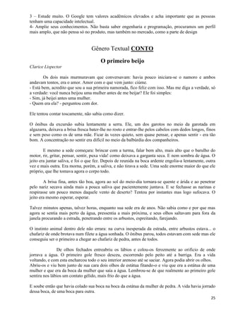 25
3 – Estude muito. O Google tem valores acadêmicos elevados e acha importante que as pessoas
tenham uma capacidade intelectual.
4- Amplie seus conhecimentos. Não basta saber engenharia e programação, procuramos um perfil
mais amplo, que não pensa só no produto, mas também no mercado, como a parte de design
Gênero Textual CONTO
O primeiro beijo
Clarice Lispector
Os dois mais murmuravam que conversavam: havia pouco iniciara-se o namoro e ambos
andavam tontos, era o amor. Amor com o que vem junto: ciúme.
- Está bem, acredito que sou a sua primeira namorada, fico feliz com isso. Mas me diga a verdade, só
a verdade: você nunca beijou uma mulher antes de me beijar? Ele foi simples:
- Sim, já beijei antes uma mulher.
- Quem era ela? - perguntou com dor.
Ele tentou contar toscamente, não sabia como dizer.
O ônibus da excursão subia lentamente a serra. Ele, um dos garotos no meio da garotada em
algazarra, deixava a brisa fresca bater-lhe no rosto e entrar-lhe pelos cabelos com dedos longos, finos
e sem peso como os de uma mãe. Ficar às vezes quieto, sem quase pensar, e apenas sentir - era tão
bom. A concentração no sentir era difícil no meio da balbúrdia dos companheiros.
E mesmo a sede começara: brincar com a turma, falar bem alto, mais alto que o barulho do
motor, rir, gritar, pensar, sentir, puxa vida! como deixava a garganta seca. E nem sombra de água. O
jeito era juntar saliva, e foi o que fez. Depois de reunida na boca ardente engolia-a lentamente, outra
vez e mais outra. Era morna, porém, a saliva, e não tirava a sede. Uma sede enorme maior do que ele
próprio, que lhe tomava agora o corpo todo.
A brisa fina, antes tão boa, agora ao sol do meio-dia tornara-se quente e árida e ao penetrar
pelo nariz secava ainda mais a pouca saliva que pacientemente juntava. E se fechasse as narinas e
respirasse um pouco menos daquele vento de deserto? Tentou por instantes mas logo sufocava. O
jeito era mesmo esperar, esperar.
Talvez minutos apenas, talvez horas, enquanto sua sede era de anos. Não sabia como e por que mas
agora se sentia mais perto da água, pressentia a mais próxima, e seus olhos saltavam para fora da
janela procurando a estrada, penetrando entre os arbustos, espreitando, farejando.
O instinto animal dentro dele não errara: na curva inesperada da estrada, entre arbustos estava... o
chafariz de onde brotava num filete a água sonhada. O ônibus parou, todos estavam com sede mas ele
conseguiu ser o primeiro a chegar ao chafariz de pedra, antes de todos.
De olhos fechados entreabriu os lábios e colou-os ferozmente ao orifício de onde
jorrava a água. O primeiro gole fresco desceu, escorrendo pelo peito até a barriga. Era a vida
voltando, e com esta encharcou todo o seu interior arenoso até se saciar. Agora podia abrir os olhos.
Abriu-os e viu bem junto de sua cara dois olhos de estátua fitando-o e viu que era a estátua de uma
mulher e que era da boca da mulher que saía a água. Lembrou-se de que realmente ao primeiro gole
sentira nos lábios um contato gélido, mais frio do que a água.
E soube então que havia colado sua boca na boca da estátua da mulher de pedra. A vida havia jorrado
dessa boca, de uma boca para outra.
 