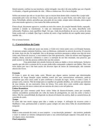 26
Intuitivamente, confuso na sua inocência, sentia intrigado: mas não é de uma mulher que sai o líquido
vivificador, o líquido germinador da vida... Olhou a estátua nua. Ele a havia beijado.
Sofreu um tremor que não se via por fora e que se iniciou bem dentro dele e tomou-lhe o corpo todo
estourando pelo rosto em brasa viva. Deu um passo para trás ou para frente, nem sabia mais o que
fazia. Perturbado, atônito, percebeu que uma parte de seu corpo, sempre antes relaxada, estava agora
com uma tensão agressiva, e isso nunca lhe tinha acontecido.
Estava de pé, docemente agressivo, sozinho no meio dos outros, de coração batendo fundo, espaçado,
sentindo o mundo se transformar. A vida era inteiramente nova, era outra, descoberta com
sobressalto. Perplexo, num equilíbrio frágil. Até que, vinda da profundeza de seu ser, jorrou de uma
fonte oculta nele a verdade. Que logo o encheu de susto e logo também de um orgulho antes jamais
sentido: ele...
Ele se tornara homem.
1 – Características do Conto
Não sendo por acaso seu nome, o Conto teve início junto com a civilização humana.
As pessoas sempre contaram histórias, reais ou fabulosas, oralmente ou através da escrita. O conceito
de conto, hoje em dia, foi ampliado. Isto se dá porque escritores passaram a adotar esse tipo de texto
como uma forma de escrever, e essa tentativa tem sido promissora. Além de utilizar uma linguagem
simples, direta, acessível e dinâmica o conto é a narração de um fato inusitado, mas possível, que
pode ocorrer na vida das pessoas embora não seja tão comum.
Essa praticidade tem atraído leitores de todas as idades e níveis intelectuais. Inclusive
aqueles que não têm o costume de ler ou que ainda estão começando a adquirir este hábito. Não é um
texto denso por isso é tão bem aceito em diversos tipos de meios de comunicação, não somente
através dos livros.
Extensão
O Conto é, antes de mais nada, curto. Mesmo que alguns autores insistam que determinadas
narrativas de longa duração sejam também contos por suas características estruturais, pode-se
considerar que estes casos estão aí para confirmar a exceção da regra. Assim, o conto é curto. E
porque curto, conciso. Não há tempo para se espalhar em grandes detalhes, em sutilezas que destoam
de seus tempos, de seu necessário ritmo de leitura. Um conto deve estar contido entre algumas
palavras (no caso de micro contos) até um máximo de cinco a seis mil palavras.
Linhas Dramáticas
Enquanto que num romance pode haver várias linhas de desenvolvimento, como por exemplo,
estórias secundárias acontecendo em volta da trama do protagonista, no caso do conto a trama é
única. Não há a possibilidade da dispersão no desenvolvimento da estória, dado as características de
concisão do conto.
Tempo
O conto não tem muito espaço para idas e vindas ao tempo. A utilização de recursos como o
flashback é rara, permanecendo a narrativa quase sempre em uma única linha de encaminhamento
temporal.
Espaço
Dada a curta extensão do conto, os seus cenários – e sua descrição, portanto! – são restritos, podendo
o autor os reduzir ao mínimo indispensável para a sua contextualização espacial. Esta pode até ser,
em alguns casos, inexistente.
Final enigmático
 