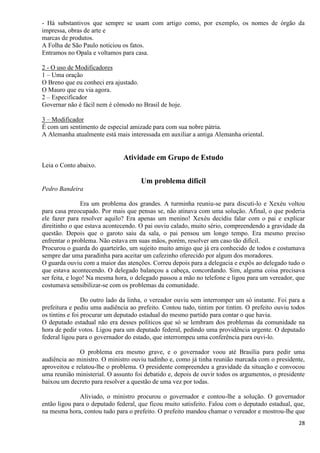 28
- Há substantivos que sempre se usam com artigo como, por exemplo, os nomes de órgão da
impressa, obras de arte e
marcas de produtos.
A Folha de São Paulo noticiou os fatos.
Entramos no Opala e voltamos para casa.
2 - O uso de Modificadores
1 – Uma oração
O Breno que eu conheci era ajustado.
O Mauro que eu via agora.
2 – Especificador
Governar não é fácil nem é cômodo no Brasil de hoje.
3 – Modificador
É com um sentimento de especial amizade para com sua nobre pátria.
A Alemanha atualmente está mais interessada em auxiliar a antiga Alemanha oriental.
Atividade em Grupo de Estudo
Leia o Conto abaixo.
Um problema difícil
Pedro Bandeira
Era um problema dos grandes. A turminha reuniu-se para discuti-lo e Xexéu voltou
para casa preocupado. Por mais que pensas se, não atinava com uma solução. Afinal, o que poderia
ele fazer para resolver aquilo? Era apenas um menino! Xexéu decidiu falar com o pai e explicar
direitinho o que estava acontecendo. O pai ouviu calado, muito sério, compreendendo a gravidade da
questão. Depois que o garoto saiu da sala, o pai pensou um longo tempo. Era mesmo preciso
enfrentar o problema. Não estava em suas mãos, porém, resolver um caso tão difícil.
Procurou o guarda do quarteirão, um sujeito muito amigo que já era conhecido de todos e costumava
sempre dar uma paradinha para aceitar um cafezinho oferecido por algum dos moradores.
O guarda ouviu com a maior das atenções. Correu depois para a delegacia e expôs ao delegado tudo o
que estava acontecendo. O delegado balançou a cabeça, concordando. Sim, alguma coisa precisava
ser feita, e logo! Na mesma hora, o delegado passou a mão no telefone e ligou para um vereador, que
costumava sensibilizar-se com os problemas da comunidade.
Do outro lado da linha, o vereador ouviu sem interromper um só instante. Foi para a
prefeitura e pediu uma audiência ao prefeito. Contou tudo, tintim por tintim. O prefeito ouviu todos
os tintins e foi procurar um deputado estadual do mesmo partido para contar o que havia.
O deputado estadual não era desses políticos que só se lembram dos problemas da comunidade na
hora de pedir votos. Ligou para um deputado federal, pedindo uma providência urgente. O deputado
federal ligou para o governador do estado, que interrompeu uma conferência para ouvi-lo.
O problema era mesmo grave, e o governador voou até Brasília para pedir uma
audiência ao ministro. O ministro ouviu tudinho e, como já tinha reunião marcada com o presidente,
aproveitou e relatou-lhe o problema. O presidente compreendeu a gravidade da situação e convocou
uma reunião ministerial. O assunto foi debatido e, depois de ouvir todos os argumentos, o presidente
baixou um decreto para resolver a questão de uma vez por todas.
Aliviado, o ministro procurou o governador e contou-lhe a solução. O governador
então ligou para o deputado federal, que ficou muito satisfeito. Falou com o deputado estadual, que,
na mesma hora, contou tudo para o prefeito. O prefeito mandou chamar o vereador e mostrou-lhe que
 