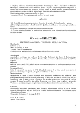 29
a solução já tinha sido encontrada. O vereador foi até a delegacia e disse a providência ao delegado.
O delegado, contente com aquilo, chamou o guarda e expôs a solução do problema. O guarda, na
mesma hora, voltou para a casa do pai do Xexéu e, depois de aceitar um café, relatou-lhe satisfeito
que o problema estava resolvido. O pai do Xexéu ficou alegríssimo e chamou o filho.
Depois de ouvir tudo, o menino arregalou os olhos:
- Aquele problema? Ora, papai, a gente já resolveu há muito tempo!
Atividade
1) O Conto lido anteriormente apresenta os elementos da narrativa-ficcional. Analise e aponte:
a) Qual o tipo de narrador é colocado no texto? Qual funcionalidade do uso desse tipo narrador no
texto?
b) Aponte o momento que caracteriza o clímax do enredo do texto.
2) Faça um quadro apontando os substantivos determinados e os substantivos não determinados
presentes no texto
Gênero textual RELATÓRIO
RELATÓRIO SOBRE VISITA PEDAGÓGICA À USINA SAPUCAIA
Identificação
Relatório n° ½
Data: 30 de março de 2011
Assunto: Visita à Usina Sapucaia.
Relatores: Lucas Wagner de Azevedo Gomes e Mateus Pereira de Almeida
Apresentação
Atendendo à solicitação do professor de Operações Industriais do Curso de Instrumentação
Industrial, fazemos, em seguida, relatório das atividades desenvolvidas durante visita técnica à Usina
Sapucaia.
Objetivos
Observar o processo de fabricação de açúcar em uma usina. Conhecer os equipamentos usados nesse
processo.
Programa (Roteiro)
Saída da escola às 8 h e retorno às 17 h. Chegada à usina às 10 h, visita aos diversos setores do
processo de fabricação de açúcar. Almoço às 12 h e lanche às 15 h.
Desenvolvimento
Dirigimo-nos à Usina e fomos recebidos pelo engenheiro responsável pela produção. Após
colocarmos os capacetes de segurança, começamos a conhecer o processo de produção de açúcar –
iniciado no corte de cana, seleção e lavagem. Em seguida, percorremos os setores de esteiras,
moagem de cana, laboratórios de análise desacarose e os fornos onde o açúcar é produzido.
Visitamos o setor de ensacagem de açúcar e o armazém. Encerrada a visita, retornamos à escola.
Conclusão
Foi de muita importância a visita para nossa formação, pois pudemos verificar in loco as diversas
etapas de fabricação do açúcar e também os variados equipamentos usados. Esperamos que outras
visitas sejam realizadas
Campos dos Goitacases, 30 de março de 2013
Lucas W. A. Gomes
Mateus P. de Almeida
 