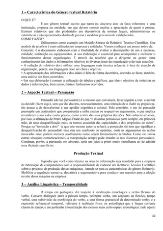 30
1 – Característica do Gênero textual Relatório
O QUE É?
É um gênero textual escrito que narra ou descreve atos ou fatos referentes a uma
instituição, empresa ou entidade, em que devem constar análise e apreciação de quem o produz.
Existem relatórios que são produzidos em decorrência de normas legais, administrativas ou
estatutárias e são apresentados dentro de prazos e modelos previamente estabelecidos.
COMO FAZER?
Utilizaremos como exemplo um Modelo-Síntese de Relatório Técnico Científico. Este
modelo de relatório é mais utilizado por empresas e entidades. Vamos conhecer um pouco sobre ele.
Conceito: é o documento elaborado com a finalidade de avaliar o desempenho de um a empresa,
entidade, instituição ou equipamentos. A sua elaboração é essencial para acompanhar e melhorar o
funcionamento destas organizações. É através do relatório que o dirigente ou gestor toma
conhecimento dos dados e informações relativos às diversas áreas da organização e de suas atuações.
• A redação do relatório deve utilizar uma linguagem mais técnica referente à área de atuação da
organização, porém, sua linguagem deve ser clara e objetiva;
• A apresentação das informações e dos dados é feita de forma descritiva, devendo-se fazer, também,
uma análise dos fatos ocorridos;
• Em sua elaboração é comum a utilização de tabelas e gráficos, que têm o objetivo de sintetizar os
dados e informações, bem como, ilustrar fenômenos ocorridos.
2 – Aspecto Textual – Persuasão
Persuadir (do lat. persuadere) é o mesmo que convencer, levar alguém a crer, a aceitar
ou decidir (fazer algo), sem que daí decorra, necessariamente, uma intenção de o iludir ou prejudicar,
tão pouco a de desvalorizar a sua aptidão cognitiva e acional. Pelo contrário, o ato de persuadir
pressupõe um destinatário que compreenda e saiba avaliar os respectivos argumentos, o que implica
reconhecer o seu valor como pessoa, como centro das suas próprias decisões. Não subscreveríamos,
por isso, a afirmação de Pedro Miguel Frade de que “o discurso persuasivo parte sempre, em primeira
mão, de uma desqualificação mais ou menos assumida das capacidades e dos propósitos do outro”.
Porque na “interação a dois” (a que este mesmo autor se refere), a persuasão não tem que significar a
desqualificação do persuadido mas sim um confronto de opiniões, onde os argumentos ou razões
invocadas tanto podem merecer acolhimento como serem liminarmente refutados. Como em tantas
outras situações comunicacionais, a manipulação sempre pode instalar-se nos discursos persuasivos.
Condenar, porém, a persuasão em abstrato, seria um juízo a priori muito semelhante ao de admitir
uma ilicitude sem ilícito.
Produção Textual
Suponha que você como técnico na área de informação seja mandado para a empresa
de fabricação de computadores com a responsabilidade de elaborar um Relatório Técnico Científico
sobre o processo de produção dessas máquinas. Atende-se para as características do gênero Relatório.
Mobilize a sequência narrativa, descritiva e argumentativa para conduzir seu superior para a adoção
ou não dessa máquina na empresa.
3 – Análise Linguística – Temporalidade
O tempo em português, diz respeito à localização cronológica e certas flexões do
verbo. Convém distinguir entre a palavra tempo, referente verbo, um conjunto de flexões, tempo
verbal, uma subdivisão da morfologia do verbo, a uma forma gramatical de determinado verbo; e a
expressão referencial temporal, referente à realidade física ou psicológica que a língua corrente
chama de tempo, e em particular à localização dos eventos num certo espaço cronológico, tudo aquilo
 
