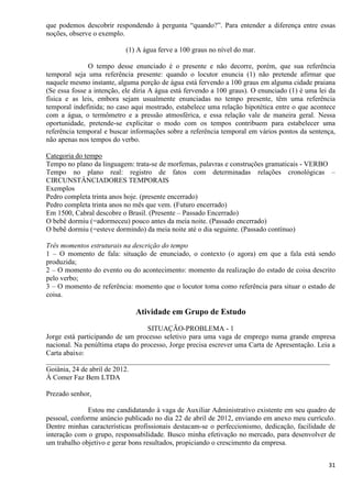 31
que podemos descobrir respondendo à pergunta “quando?”. Para entender a diferença entre essas
noções, observe o exemplo.
(1) A água ferve a 100 graus no nível do mar.
O tempo desse enunciado é o presente e não decorre, porém, que sua referência
temporal seja uma referência presente: quando o locutor enuncia (1) não pretende afirmar que
naquele mesmo instante, alguma porção de água está fervendo a 100 graus em alguma cidade praiana
(Se essa fosse a intenção, ele diria A água está fervendo a 100 graus). O enunciado (1) é uma lei da
física e as leis, embora sejam usualmente enunciadas no tempo presente, têm uma referência
temporal indefinida; no caso aqui mostrado, estabelece uma relação hipotética entre o que acontece
com a água, o termômetro e a pressão atmosférica, e essa relação vale de maneira geral. Nessa
oportunidade, pretende-se explicitar o modo com os tempos contribuem para estabelecer uma
referência temporal e buscar informações sobre a referência temporal em vários pontos da sentença,
não apenas nos tempos do verbo.
Categoria do tempo
Tempo no plano da linguagem: trata-se de morfemas, palavras e construções gramaticais - VERBO
Tempo no plano real: registro de fatos com determinadas relações cronológicas –
CIRCUNSTÂNCIADORES TEMPORAIS
Exemplos
Pedro completa trinta anos hoje. (presente encerrado)
Pedro completa trinta anos no mês que vem. (Futuro encerrado)
Em 1500, Cabral descobre o Brasil. (Presente – Passado Encerrado)
O bebê dormiu (=adormeceu) pouco antes da meia noite. (Passado encerrado)
O bebê dormiu (=esteve dormindo) da meia noite até o dia seguinte. (Passado contínuo)
Três momentos estruturais na descrição do tempo
1 – O momento de fala: situação de enunciado, o contexto (o agora) em que a fala está sendo
produzida;
2 – O momento do evento ou do acontecimento: momento da realização do estado de coisa descrito
pelo verbo;
3 – O momento de referência: momento que o locutor toma como referência para situar o estado de
coisa.
Atividade em Grupo de Estudo
SITUAÇÃO-PROBLEMA - 1
Jorge está participando de um processo seletivo para uma vaga de emprego numa grande empresa
nacional. Na penúltima etapa do processo, Jorge precisa escrever uma Carta de Apresentação. Leia a
Carta abaixo:
________________________________________________________________________________
Goiânia, 24 de abril de 2012.
À Comer Faz Bem LTDA
Prezado senhor,
Estou me candidatando à vaga de Auxiliar Administrativo existente em seu quadro de
pessoal, conforme anúncio publicado no dia 22 de abril de 2012, enviando em anexo meu currículo.
Dentre minhas características profissionais destacam-se o perfeccionismo, dedicação, facilidade de
interação com o grupo, responsabilidade. Busco minha efetivação no mercado, para desenvolver de
um trabalho objetivo e gerar bons resultados, propiciando o crescimento da empresa.
 