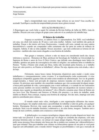 32
No aguardo de contato, coloco-me à disposição para prestar maiores esclarecimentos.
Atenciosamente,
Jorge Santana
________________________________________________________________________________
Qual a temporalidade mais recorrente Jorge utilizou no seu texto? Essa escolha foi
acertada? Justifique a escolha da temporalidade presente nesse gênero textual.
SITUAÇÃO-PROBLEMA 2
A Reportagem que vocês lerão a seguir foi retirada da Revista Galileu de Julho de 2008 e trata do
trabalho. Discuta com seus colegas do grupo como cada um vê as condições de trabalho hoje.
O futuro do trabalho
Esqueça os escritórios, os salários fixos e a aposentadoria. Em 2020, você trabalhará
em casa, seu chefe terá menos de 30 anos e será uma mulher. Admita: você também não gosta de
trabalhar. Passar o dia inteiro sob luzes fluorescentes, t mando café ruim, sentado em uma cadeira
desconfortável e usando um computador velho certamente não faz parte do sonho de infância de
ninguém. Admita. E não se sinta culpado. Nossos ancestrais - que nem conheciam as torturas de um
escritório - também não eram muito chegados a essa história de trabalho.
Para gregos e romanos, colocar a mão na massa era considerada tarefa das classes
inferiores e escravos . Domenico de Masi, professor de Sociologia do Trabalho na Universidade La
Sapienza de Roma e autor do livro O Ócio Criativo, que defende uma abordagem mais lúdica do
trabalho, apontou um ponto de convergência em todas as religiões: em nenhuma delas se trabalha no
Paraíso. "Tenha o Paraíso sido criado por Deus, tenha sido inventado pelos homens, se o trabalho
fosse um valor positivo, no Paraíso se trabalharia", afirma. Ou seja, alguma coisa está errada, e não é
de hoje.
Felizmente, nunca houve tantas ferramentas disponíveis para mudar o modo como
trabalhamos e, consequentemente, como vivemos. E as transformações estão acontecendo. A crise
despedaçou companhias gigantes tidas até então como modelos de administração. Em vez de grandes
conglo-merados, o futuro será povoado de empresas menores reunidas em torno de projetos em
comum. Os próximos anos também vão consolidar mudanças que vêm acontecendo há algum tempo:
a busca pela qualidade de vida, a preocupação com o meio ambiente, e a vontade de nos realizarmos
como pessoas também em nossos trabalhos. "Falamos tanto em desperdício de recursos naturais e
energia, mas e quanto ao desperdício de talentos?", diz o filósofo e ensaísta suíço Alain de Botton em
seu novo livro The Pleasures and Sorrows of Works (Os prazeres e as dores do trabalho, ainda
inédito no Brasil). Para começar, esqueça essa história de emprego. Em dez anos, emprego será uma
palavra caminhando para o desuso.
O mundo estará mais veloz, interligado e com organizações diferentes das nossas.
Novas tecnologias vão ampliar ainda mais a possibilidade de trabalhar a redor do globo, em qualquer
horário. Hierarquias flexíveis irão surgir para acompanhar o poder descentralizado das redes de
produção. Será a era do trabalho freelance, colaborativo e, de certa forma, inseguro. Também será o
tempo de mais conforto, cuidado com a natureza e criatividade.
A globalização e os avanços tecnológicos (alguns deles já estão disponíveis hoje) vão
tornar tudo isso possível. E uma nova geração que vai chegar ao comando das empresas, com uma
presença feminina cada vez maior, vai colocar em xeque antigos dogmas. Para que as empresas vão
pedir nossa presença física durante oito horas por dia se podem nos contatar por videoconferência a
qual quer instante? Para que trabalhar com clientes ou fornecedores apenas do seu país se você pode
negociar sem dificuldades com o mundo inteiro? Imagine as possibilidades e verá que o mercado de
 