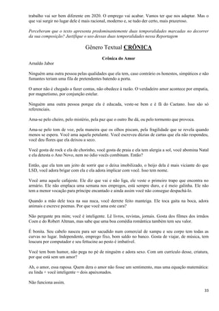 33
trabalho vai ser bem diferente em 2020. O emprego vai acabar. Vamos ter que nos adaptar. Mas o
que vai surgir no lugar dele é mais racional, moderno e, se tudo der certo, mais prazeroso.
Perceberam que o texto apresenta predominantemente duas temporalidades marcadas no decorrer
da sua composição? Justifique o uso dessas duas temporalidades nessa Reportagem
Gênero Textual CRÔNICA
Crônica do Amor
Arnaldo Jabor
Ninguém ama outra pessoa pelas qualidades que ela tem, caso contrário os honestos, simpáticos e não
fumantes teriam uma fila de pretendentes batendo a porta.
O amor não é chegado a fazer contas, não obedece à razão. O verdadeiro amor acontece por empatia,
por magnetismo, por conjunção estelar.
Ninguém ama outra pessoa porque ela é educada, veste-se bem e é fã do Caetano. Isso são só
referenciais.
Ama-se pelo cheiro, pelo mistério, pela paz que o outro lhe dá, ou pelo tormento que provoca.
Ama-se pelo tom de voz, pela maneira que os olhos piscam, pela fragilidade que se revela quando
menos se espera. Você ama aquela petulante. Você escreveu dúzias de cartas que ela não respondeu,
você deu flores que ela deixou a seco.
Você gosta de rock e ela de chorinho, você gosta de praia e ela tem alergia a sol, você abomina Natal
e ela detesta o Ano Novo, nem no ódio vocês combinam. Então?
Então, que ela tem um jeito de sorrir que o deixa imobilizado, o beijo dela é mais viciante do que
LSD, você adora brigar com ela e ela adora implicar com você. Isso tem nome.
Você ama aquele cafajeste. Ele diz que vai e não liga, ele veste o primeiro trapo que encontra no
armário. Ele não emplaca uma semana nos empregos, está sempre duro, e é meio galinha. Ele não
tem a menor vocação para príncipe encantado e ainda assim você não consegue despachá-lo.
Quando a mão dele toca na sua nuca, você derrete feito manteiga. Ele toca gaita na boca, adora
animais e escreve poemas. Por que você ama este cara?
Não pergunte pra mim; você é inteligente. Lê livros, revistas, jornais. Gosta dos filmes dos irmãos
Coen e do Robert Altman, mas sabe que uma boa comédia romântica também tem seu valor.
É bonita. Seu cabelo nasceu para ser sacudido num comercial de xampu e seu corpo tem todas as
curvas no lugar. Independente, emprego fixo, bom saldo no banco. Gosta de viajar, de música, tem
loucura por computador e seu fettucine ao pesto é imbatível.
Você tem bom humor, não pega no pé de ninguém e adora sexo. Com um currículo desse, criatura,
por que está sem um amor?
Ah, o amor, essa raposa. Quem dera o amor não fosse um sentimento, mas uma equação matemática:
eu linda + você inteligente = dois apaixonados.
Não funciona assim.
 