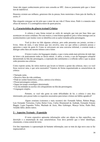 34
Amar não requer conhecimento prévio nem consulta ao SPC. Ama-se justamente pelo que o Amor
tem de indefinível.
Honestos existem aos milhares, generosos têm às pencas, bons motoristas e bons pais de família, tá
assim, ó!
Mas ninguém consegue ser do jeito que o amor da sua vida é! Pense nisso. Pedir é a maneira mais
eficaz de merecer. É a contingência maior de quem precisa.
1 – Característica do gênero textual Crônica
A crônica é uma forma textual no estilo de narração que tem por base fatos que
acontecem em nosso cotidiano. Por este motivo, é uma leitura agradável, pois o leitor interage com os
acontecimentos e por muitas vezes se identifica com as ações tomadas pelas personagens.
Você já deve ter lido algumas crônicas, pois estão presentes em jornais, revistas e
livros. Além do mais, é uma leitura que nos envolve, uma vez que utiliza a primeira pessoa e
aproxima o autor de quem lê. Como se estivessem em uma conversa informal, o cronista tende a
dialogar sobre fatos até mesmo íntimos com o leitor.
O texto é curto e de linguagem simples, o que o torna ainda mais próximo de todo tipo
de leitor e de praticamente todas as faixas etárias. A sátira, a ironia, o uso da linguagem coloquial
demonstrada na fala das personagens, a exposição dos sentimentos e a reflexão sobre o que se passa
estão presentes nas crônicas.
Como exposto acima, há vários motivos que levam os leitores a gostar das crônicas, mas e se você
fosse escrever uma, o que seria necessário? Vejamos de forma esquematizada as características da
crônica:
• Narração curta;
• Descreve fatos da vida cotidiana;
• Pode ter caráter humorístico, crítico, satírico e/ou irônico;
• Possui personagens comuns;
• Segue um tempo cronológico determinado;
• Uso da oralidade na escrita e do coloquialismo na fala das personagens;
• Linguagem simples.
Portanto, se você não gosta ou sente dificuldades de ler, a crônica é uma dica
interessante, pois possui todos os requisitos necessários para tornar a leitura um hábito agradável!
Alguns cronistas (veteranos e mais recentes) são: Fernando Sabino, Rubem Braga,
Luis Fernando Veríssimo, Carlos Heitor Cony, Carlos Drummond de Andrade, Fernando Ernesto
Baggio, Lygia Fagundes Telles, Machado de Assis, Max Gehringer, Moacyr Scliar, Pedro Bial,
Arnaldo Jabor, dentre outros.
2 – Aspectos Textuais - Exposição
O texto expositivo apresenta informações sobre um objeto ou fato específico, sua
descrição e a enumeração de suas características. Esse deve permitir que o leitor identifique,
claramente, o tema central do texto.
Um fato importante é a apresentação de bastante informação; caso se trate de algo novo esse se faz
imprescindível.
 