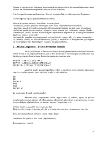 35
Quando se trata de temas polêmicos, a apresentação de argumentos se faz necessária para que o autor
informe aos leitores sobre as possibilidades de análise do assunto.
O texto expositivo deve ser abrangente e deve ser compreendido por diferentes tipos de pessoas.
O texto expositivo pode apresentar recursos como a:
- instrução, quando apresenta instruções a serem seguidas;
- informação, quando apresenta informações sobre o que é apresentado e/ou discutido;
- descrição, quando apresenta informações sobre as características do que está sendo apresentado;
- definição, quando queremos deixar claro para o nosso leitor do que, exatamente, estamos falando;
- enumeração, quando envolve a identificação e apresentação sequencial de informações referentes
àquilo que estamos escrevendo;
- comparação, quando o autor quer garantir que seu leitor irá compreender bem o que ele quer dizer;
- o contraste, quando, ao analisar determinada questão, o autor do texto deseja mostrar que ela pode
ser observada por mais de um ângulo, ou que há posições contrárias.
3 – Análise Linguística – Uso dos Pronomes Pessoais
As elucidações que se firmam mediante o assunto posto em discussão convidam-nos a
refletir acerca de um importante aspecto, que se deve ao fato de os pronomes pessoais indicarem uma
das três pessoas do discurso, tanto do singular quanto do plural, ou seja:
EU/NÓS – A PESSOA QUE FALA
TU/VÓS – A PESSOA COM QUEM SE FALA
ELE/ELES – A PESSOA DE QUEM SE FALA
Quanto à função que desempenham, podem se classificar como pronomes pessoais do
caso reto, ora funcionando como sujeito da oração. Assim, vejamos:
EU
TU
ELE/ELA
NÓS
VÓS
ELES/ELAS
Eu gosto muito de você. (sujeito simples)
Atuando como complemento verbal (objeto direto ou indireto, agente da passiva,
complemento nominal, adjunto adverbial, adjunto adnominal), classificam-se em pronomes pessoais
do caso oblíquo, subdividindo-se em átonos e tônicos. Constatemos, pois:
Átonos: me, te, se, o, a, lhe, nos, vos, os, as, lhes.
Tônicos: mim, comigo, ti, contigo, ele, ela, si, consigo, nós, conosco, vós, convosco, eles, elas.
Essas encomendas foram entregues a mim. (objeto direto)
Gostaria de lhe agradecer pelo favor. (objeto indireto)
Pronomes eu/tu – mim/ti
 